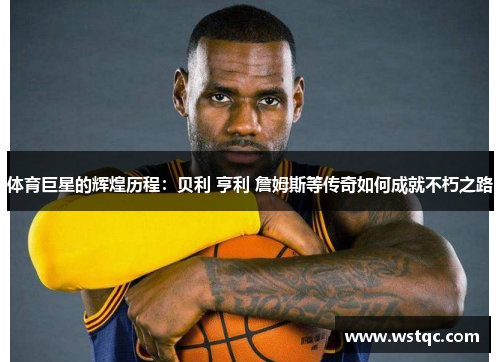 体育巨星的辉煌历程：贝利 亨利 詹姆斯等传奇如何成就不朽之路