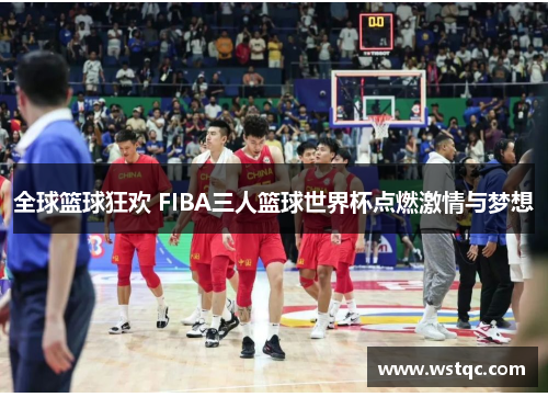 全球篮球狂欢 FIBA三人篮球世界杯点燃激情与梦想