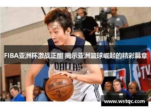 FIBA亚洲杯激战正酣 揭示亚洲篮球崛起的精彩篇章
