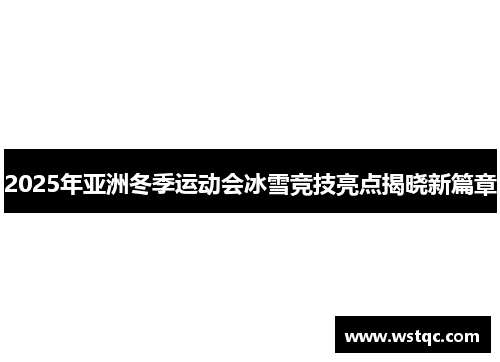 2025年亚洲冬季运动会冰雪竞技亮点揭晓新篇章