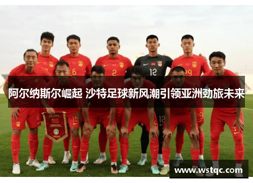 阿尔纳斯尔崛起 沙特足球新风潮引领亚洲劲旅未来